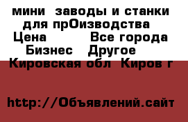 мини- заводы и станки для прОизводства › Цена ­ 100 - Все города Бизнес » Другое   . Кировская обл.,Киров г.